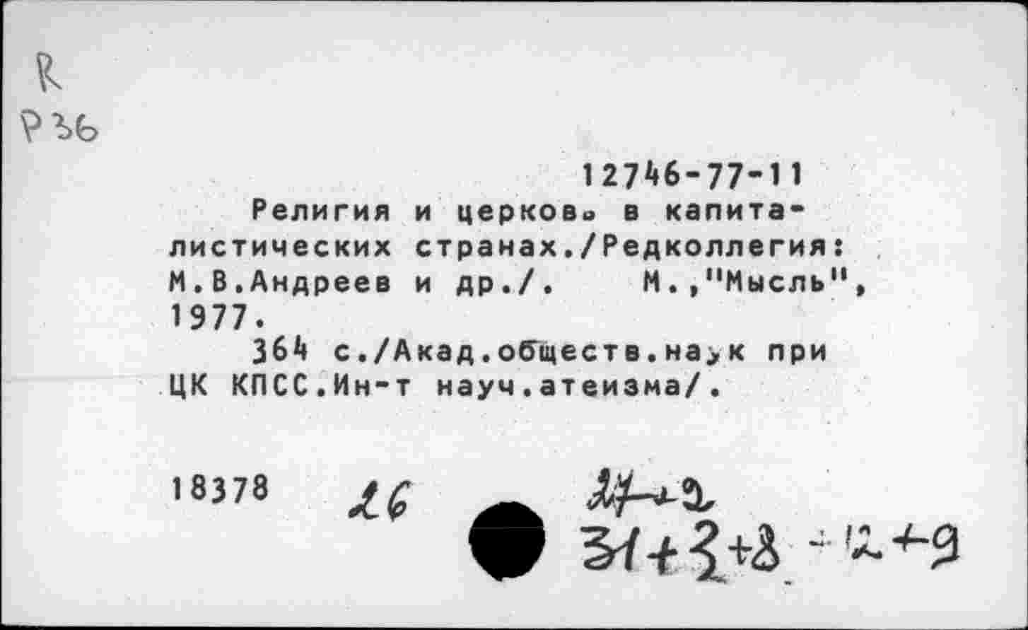 ﻿к
12746-77-11
Религия и церкова в капиталистических странах./Редколлегия: М.В.Андреев и др./. М.,"Мысль", 1 977.
364 с./Акад.обществ.на>к при ЦК КПСС.Ин-т науч.атеизма/.
18378 М
ф 5^1^ /